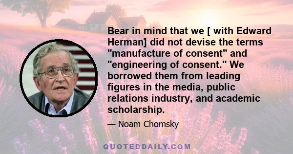 Bear in mind that we [ with Edward Herman] did not devise the terms manufacture of consent and engineering of consent. We borrowed them from leading figures in the media, public relations industry, and academic