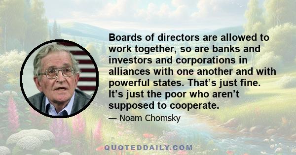 Boards of directors are allowed to work together, so are banks and investors and corporations in alliances with one another and with powerful states. That’s just fine. It’s just the poor who aren’t supposed to cooperate.