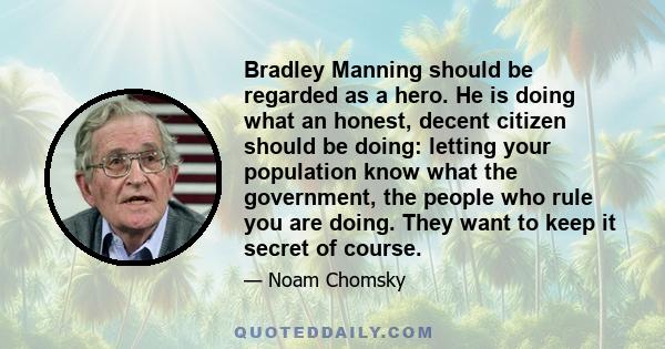 Bradley Manning should be regarded as a hero. He is doing what an honest, decent citizen should be doing: letting your population know what the government, the people who rule you are doing. They want to keep it secret