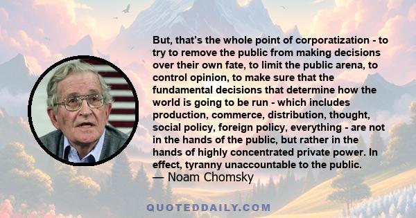 But, that’s the whole point of corporatization - to try to remove the public from making decisions over their own fate, to limit the public arena, to control opinion, to make sure that the fundamental decisions that