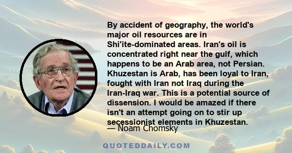 By accident of geography, the world's major oil resources are in Shi'ite-dominated areas. Iran's oil is concentrated right near the gulf, which happens to be an Arab area, not Persian. Khuzestan is Arab, has been loyal