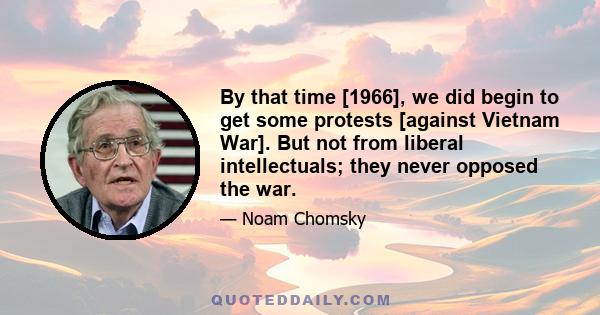 By that time [1966], we did begin to get some protests [against Vietnam War]. But not from liberal intellectuals; they never opposed the war.