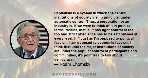 Capitalism is a system in which the central institutions of society are, in principle, under autocratic control. Thus, a corporation or an industry is, if we were to think of it in political terms, fascist, that is, it