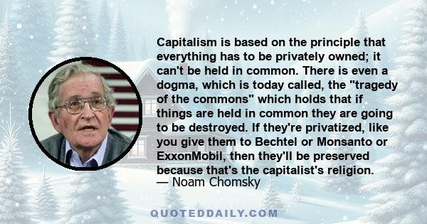 Capitalism is based on the principle that everything has to be privately owned; it can't be held in common. There is even a dogma, which is today called, the tragedy of the commons which holds that if things are held in 