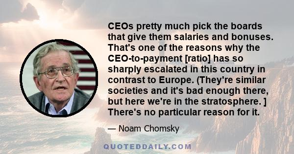 CEOs pretty much pick the boards that give them salaries and bonuses. That's one of the reasons why the CEO-to-payment [ratio] has so sharply escalated in this country in contrast to Europe. (They're similar societies