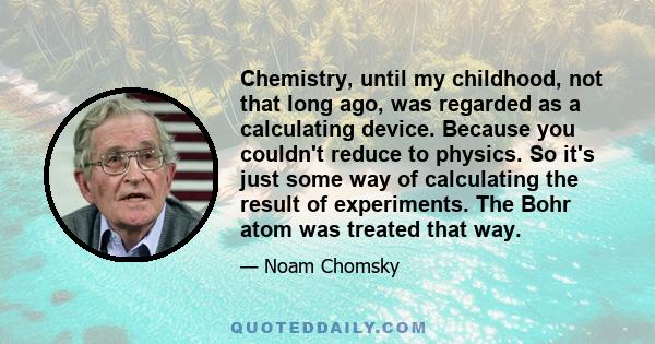 Chemistry, until my childhood, not that long ago, was regarded as a calculating device. Because you couldn't reduce to physics. So it's just some way of calculating the result of experiments. The Bohr atom was treated