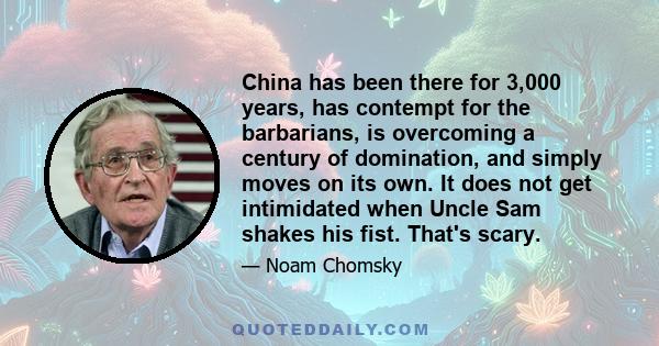 China has been there for 3,000 years, has contempt for the barbarians, is overcoming a century of domination, and simply moves on its own. It does not get intimidated when Uncle Sam shakes his fist. That's scary.