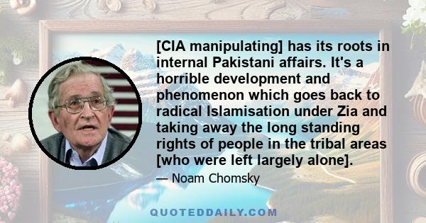 [CIA manipulating] has its roots in internal Pakistani affairs. It's a horrible development and phenomenon which goes back to radical Islamisation under Zia and taking away the long standing rights of people in the