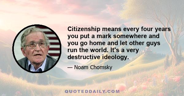 Citizenship means every four years you put a mark somewhere and you go home and let other guys run the world. It's a very destructive ideology.