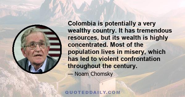 Colombia is potentially a very wealthy country. It has tremendous resources, but its wealth is highly concentrated. Most of the population lives in misery, which has led to violent confrontation throughout the century.