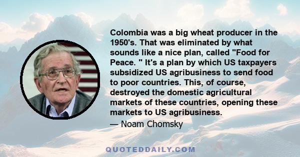 Colombia was a big wheat producer in the 1950's. That was eliminated by what sounds like a nice plan, called Food for Peace.  It's a plan by which US taxpayers subsidized US agribusiness to send food to poor countries.