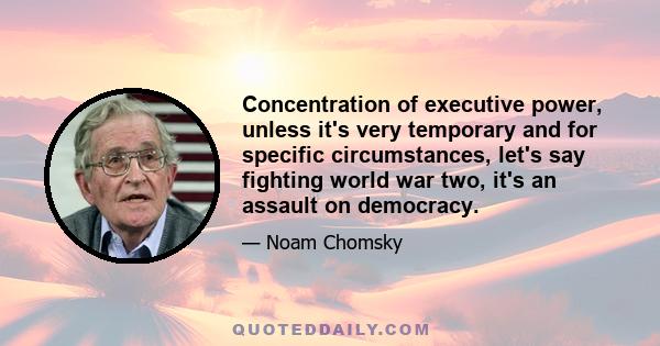 Concentration of executive power, unless it's very temporary and for specific circumstances, let's say fighting world war two, it's an assault on democracy.