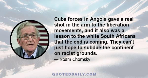 Cuba forces in Angola gave a real shot in the arm to the liberation movements, and it also was a lesson to the white South Africans that the end is coming. They can't just hope to subdue the continent on racist grounds.