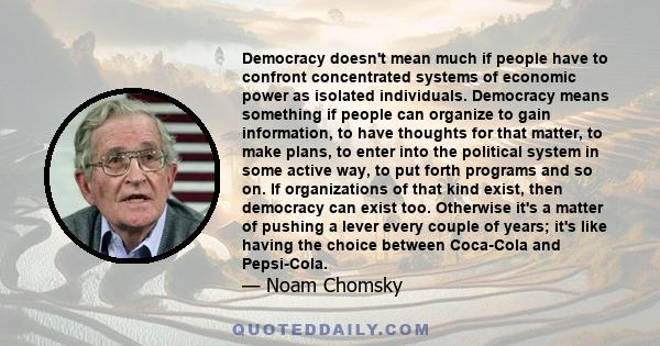 Democracy doesn't mean much if people have to confront concentrated systems of economic power as isolated individuals. Democracy means something if people can organize to gain information, to have thoughts for that