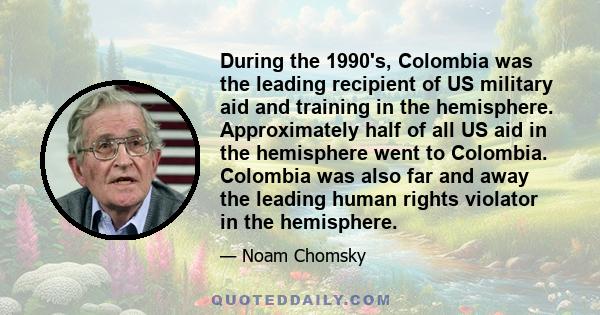 During the 1990's, Colombia was the leading recipient of US military aid and training in the hemisphere. Approximately half of all US aid in the hemisphere went to Colombia. Colombia was also far and away the leading