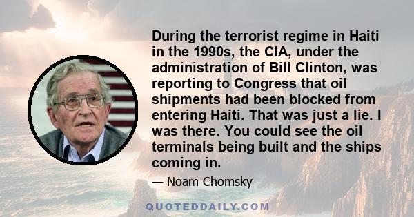 During the terrorist regime in Haiti in the 1990s, the CIA, under the administration of Bill Clinton, was reporting to Congress that oil shipments had been blocked from entering Haiti. That was just a lie. I was there.