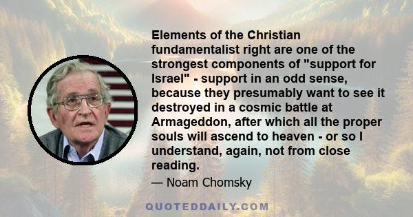 Elements of the Christian fundamentalist right are one of the strongest components of support for Israel - support in an odd sense, because they presumably want to see it destroyed in a cosmic battle at Armageddon,