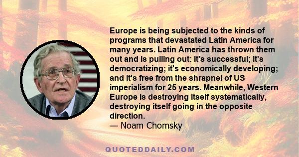 Europe is being subjected to the kinds of programs that devastated Latin America for many years. Latin America has thrown them out and is pulling out: It's successful; it's democratizing; it's economically developing;