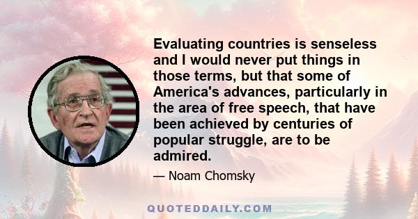 Evaluating countries is senseless and I would never put things in those terms, but that some of America's advances, particularly in the area of free speech, that have been achieved by centuries of popular struggle, are