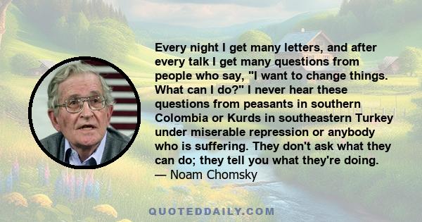 Every night I get many letters, and after every talk I get many questions from people who say, I want to change things. What can I do? I never hear these questions from peasants in southern Colombia or Kurds in