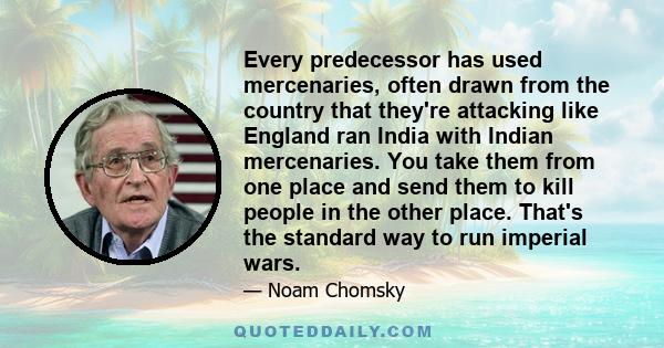 Every predecessor has used mercenaries, often drawn from the country that they're attacking like England ran India with Indian mercenaries. You take them from one place and send them to kill people in the other place.