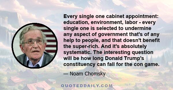 Every single one cabinet appointment: education, environment, labor - every single one is selected to undermine any aspect of government that's of any help to people, and that doesn't benefit the super-rich. And it's