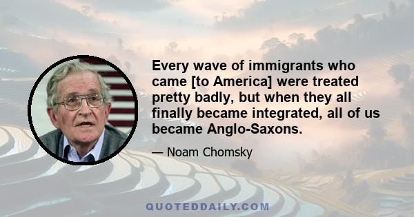 Every wave of immigrants who came [to America] were treated pretty badly, but when they all finally became integrated, all of us became Anglo-Saxons.