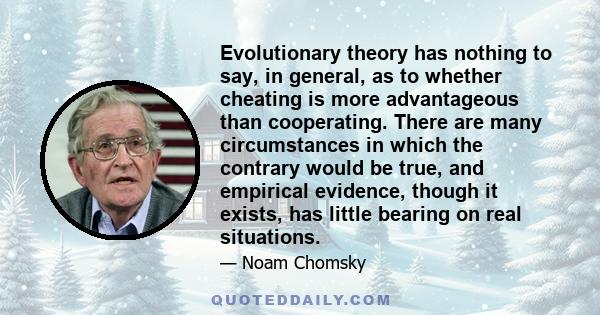 Evolutionary theory has nothing to say, in general, as to whether cheating is more advantageous than cooperating. There are many circumstances in which the contrary would be true, and empirical evidence, though it