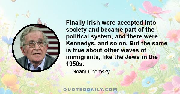 Finally Irish were accepted into society and became part of the political system, and there were Kennedys, and so on. But the same is true about other waves of immigrants, like the Jews in the 1950s.