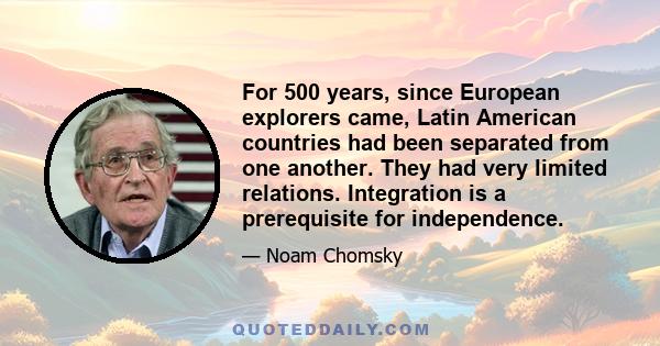 For 500 years, since European explorers came, Latin American countries had been separated from one another. They had very limited relations. Integration is a prerequisite for independence.