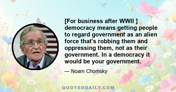 [For business after WWII ] democracy means getting people to regard government as an alien force that's robbing them and oppressing them, not as their government. In a democracy it would be your government.