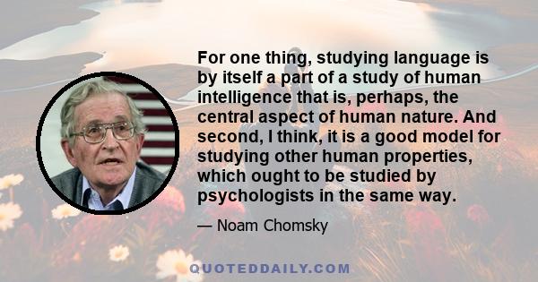 For one thing, studying language is by itself a part of a study of human intelligence that is, perhaps, the central aspect of human nature. And second, I think, it is a good model for studying other human properties,