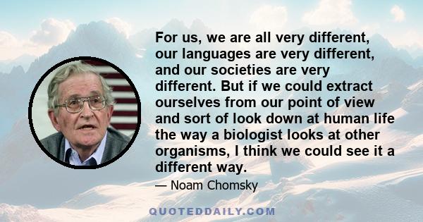 For us, we are all very different, our languages are very different, and our societies are very different. But if we could extract ourselves from our point of view and sort of look down at human life the way a biologist 