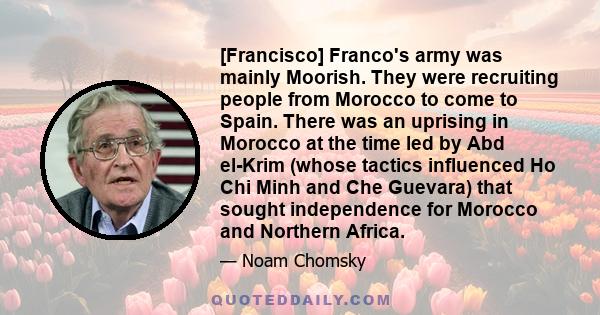 [Francisco] Franco's army was mainly Moorish. They were recruiting people from Morocco to come to Spain. There was an uprising in Morocco at the time led by Abd el-Krim (whose tactics influenced Ho Chi Minh and Che