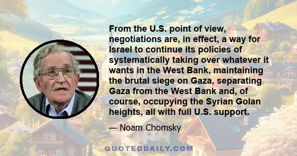 From the U.S. point of view, negotiations are, in effect, a way for Israel to continue its policies of systematically taking over whatever it wants in the West Bank, maintaining the brutal siege on Gaza, separating Gaza 