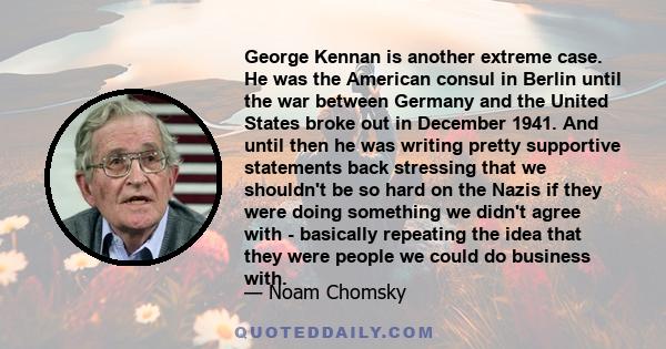 George Kennan is another extreme case. He was the American consul in Berlin until the war between Germany and the United States broke out in December 1941. And until then he was writing pretty supportive statements back 