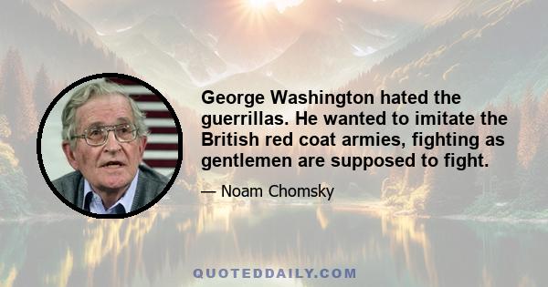 George Washington hated the guerrillas. He wanted to imitate the British red coat armies, fighting as gentlemen are supposed to fight.