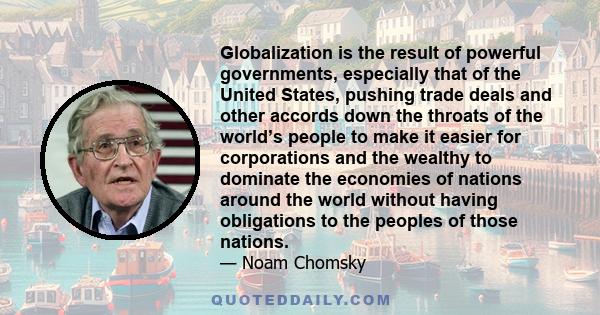 Globalization is the result of powerful governments, especially that of the United States, pushing trade deals and other accords down the throats of the world’s people to make it easier for corporations and the wealthy