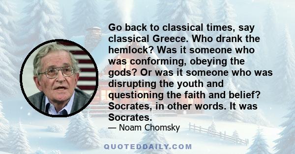 Go back to classical times, say classical Greece. Who drank the hemlock? Was it someone who was conforming, obeying the gods? Or was it someone who was disrupting the youth and questioning the faith and belief?