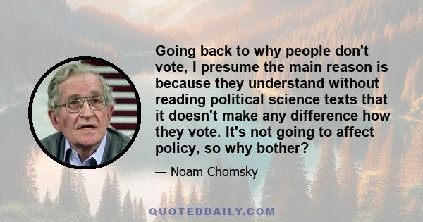 Going back to why people don't vote, I presume the main reason is because they understand without reading political science texts that it doesn't make any difference how they vote. It's not going to affect policy, so