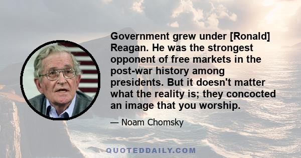 Government grew under [Ronald] Reagan. He was the strongest opponent of free markets in the post-war history among presidents. But it doesn't matter what the reality is; they concocted an image that you worship.