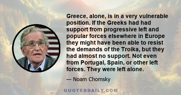 Greece, alone, is in a very vulnerable position. If the Greeks had had support from progressive left and popular forces elsewhere in Europe they might have been able to resist the demands of the Troika, but they had