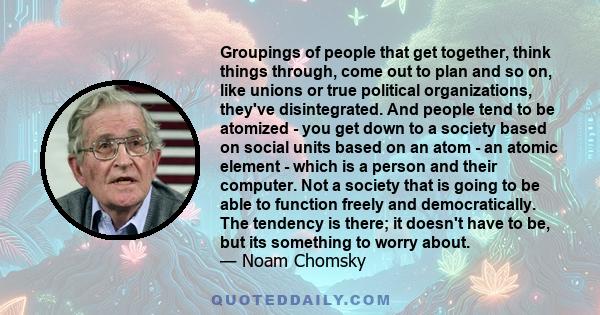 Groupings of people that get together, think things through, come out to plan and so on, like unions or true political organizations, they've disintegrated. And people tend to be atomized - you get down to a society