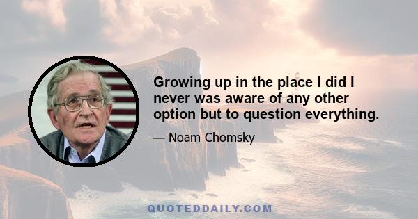 Growing up in the place I did I never was aware of any other option but to question everything.