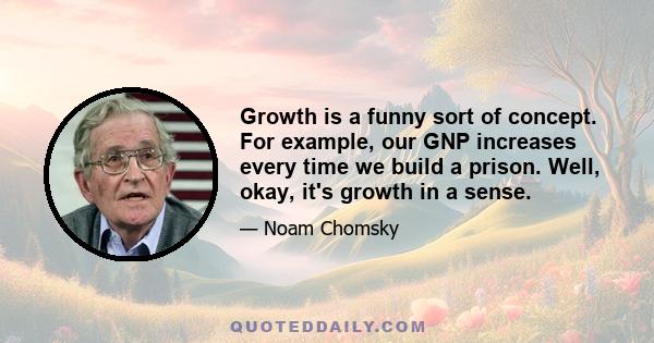 Growth is a funny sort of concept. For example, our GNP increases every time we build a prison. Well, okay, it's growth in a sense.