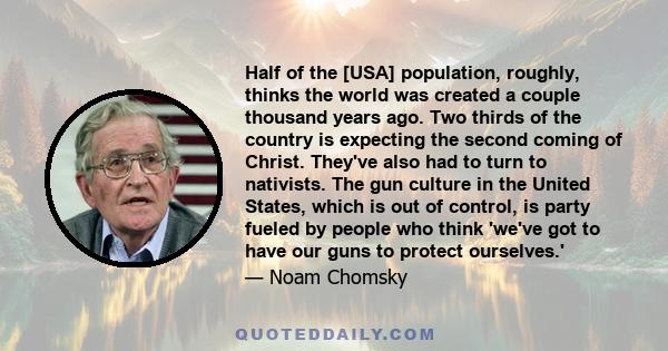 Half of the [USA] population, roughly, thinks the world was created a couple thousand years ago. Two thirds of the country is expecting the second coming of Christ. They've also had to turn to nativists. The gun culture 