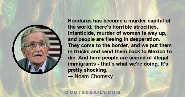 Honduras has become a murder capital of the world; there's horrible atrocities, infanticide, murder of women is way up, and people are fleeing in desperation. They come to the border, and we put them in trucks and send