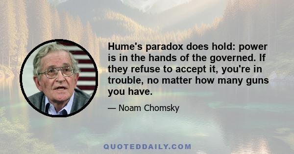 Hume's paradox does hold: power is in the hands of the governed. If they refuse to accept it, you're in trouble, no matter how many guns you have.