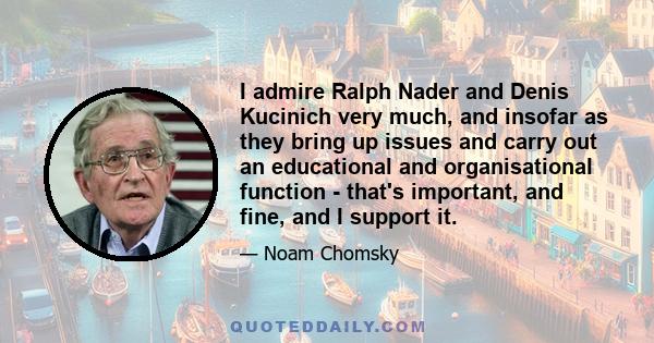 I admire Ralph Nader and Denis Kucinich very much, and insofar as they bring up issues and carry out an educational and organisational function - that's important, and fine, and I support it.