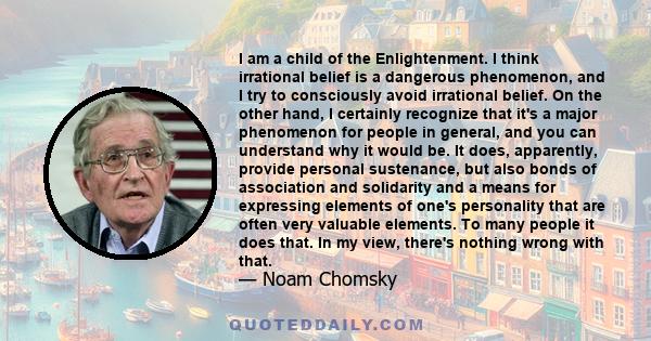 I am a child of the Enlightenment. I think irrational belief is a dangerous phenomenon, and I try to consciously avoid irrational belief. On the other hand, I certainly recognize that it's a major phenomenon for people